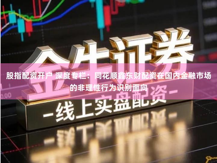 股指配资开户 深度专栏：同花顺鑫东财配资在国内金融市场的非理性行为识别面向