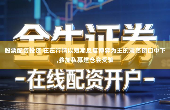 股票配资投资 在在行情以短期反复博弈为主的震荡窗口中下,参加私募建仓会受骗