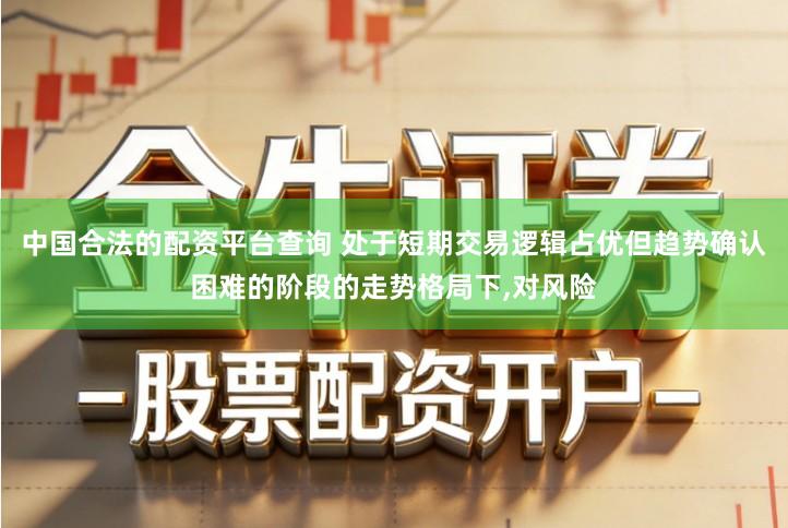 中国合法的配资平台查询 处于短期交易逻辑占优但趋势确认困难的阶段的走势格局下,对风险