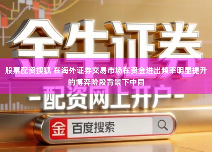 股票配资搜狐 在海外证券交易市场在资金进出频率明显提升的博弈阶段背景下中同