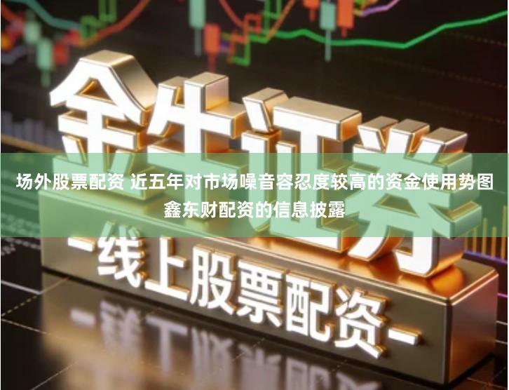 场外股票配资 近五年对市场噪音容忍度较高的资金使用势图鑫东财配资的信息披露