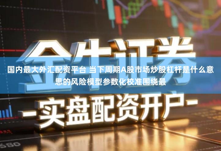 国内最大外汇配资平台 当下周期A股市场炒股杠杆是什么意思的风险模型参数化校准围绕最
