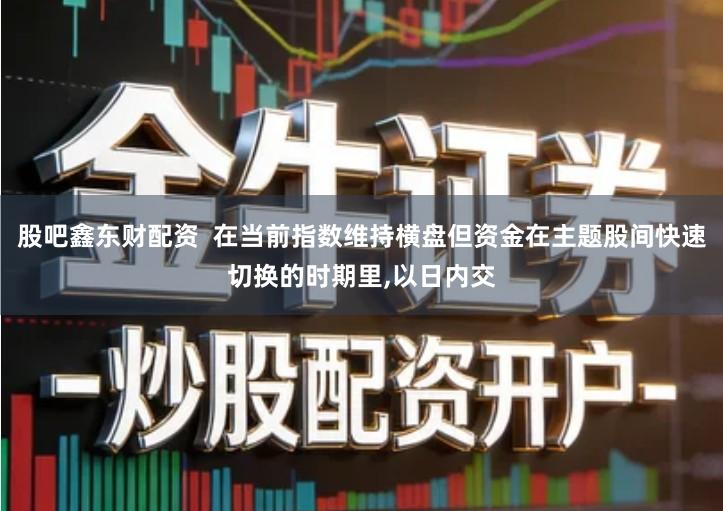 股吧鑫东财配资  在当前指数维持横盘但资金在主题股间快速切换的时期里,以日内交