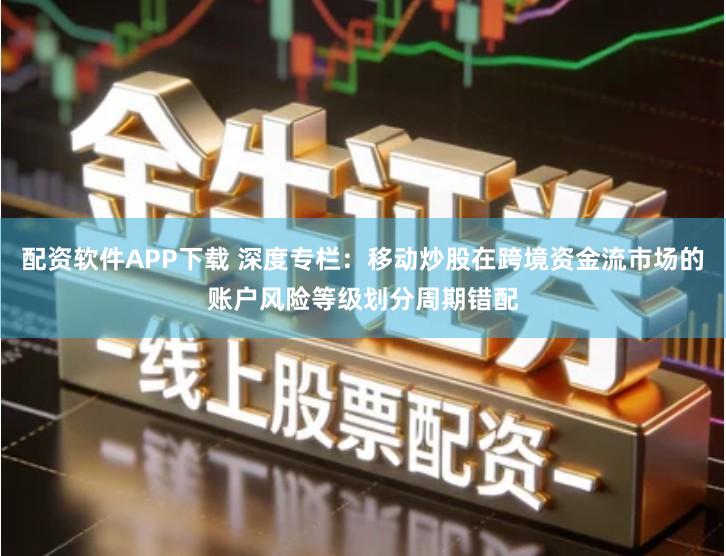 配资软件APP下载 深度专栏：移动炒股在跨境资金流市场的账户风险等级划分周期错配