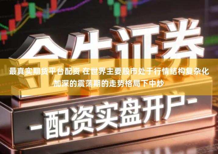 最真实期货平台配资 在世界主要股市处于行情结构复杂化加深的震荡期的走势格局下中炒